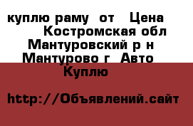 куплю раму  от › Цена ­ 1 000 - Костромская обл., Мантуровский р-н, Мантурово г. Авто » Куплю   
